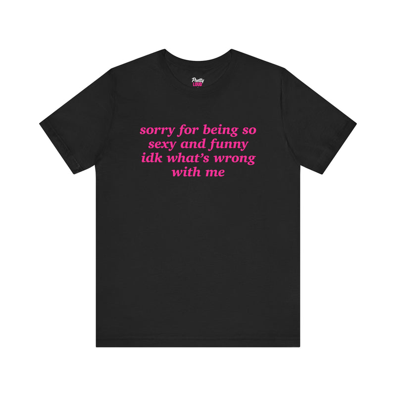 SORRY FOR BEING SO SEXY AND FUNNY IDK WHAT'S WRONG WITH ME TEE